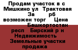 Продам участок в с. Мишкино ул. Трактовая 48 .  За 200000рб , возможен торг. › Цена ­ 200 000 - Башкортостан респ., Бирский р-н Недвижимость » Земельные участки продажа   